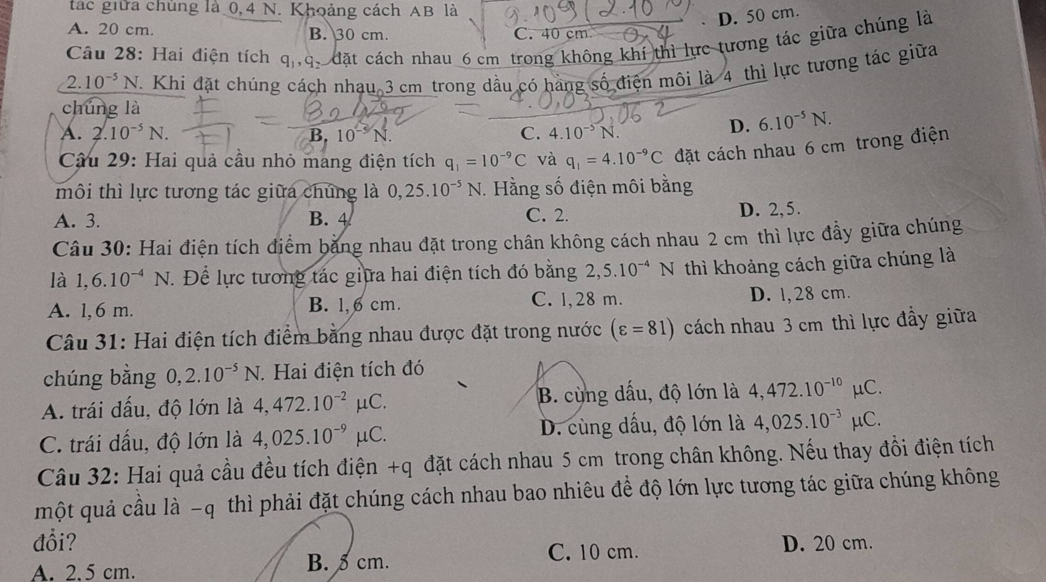 tác giữa chúng là 0,4 N. Khoảng cách AB là
D. 50 cm.
A. 20 cm. B. 30 cm. C. cm
Câu 28: Hai điện tích q_1,q_2_  đặt cách nhau 6 cm trong không khí thì lực tương tác giữa chúng là
2. 10^(-5)N J. Khi đặt chúng cách nhạu 3 cm trong dầu có hàng số điện môi là 4 thì lực tương tác giữa
chúng là
A. 2.10^(-5)N. C. 4.10^(-5)N.
D. 6.10^(-5)N.
Câu 29: Hai quả cầu nhỏ mang điện tích q_1=10^(-9)C và q_1=4.10^(-9)C đặt cách nhau 6 cm trong điện
môi thì lực tương tác giữa chúng là 0,25.10^(-5)N. Hằng số điện môi bằng
A. 3. B. 4 D. 2,5.
C. 2.
Câu 30: Hai điện tích điểm bằng nhau đặt trong chân không cách nhau 2 cm thì lực đầy giữa chúng
là 1,6.10^(-4)N 7. Để lực tương tác giữa hai điện tích đó bằng 2,5.10^(-4)N thì khoảng cách giữa chúng là
A. 1,6 m. B. l,6 cm. C. 1,28 m. D. 1,28 cm.
Câu 31: Hai điện tích điểm bằng nhau được đặt trong nước (varepsilon =81) cách nhau 3 cm thì lực đầy giữa
chúng bằng 0,2.10^(-5)N.. Hai điện tích đó
A. trái dấu, độ lớn là 4,472.10^(-2)mu C. B. cùng dấu, độ lớn là 4,472.10^(-10)mu C.
C. trái dấu, độ lớn là 4,025.10^(-9)mu C. D. cùng dấu, độ lớn là 4,025.10^(-3)mu C.
Câu 32: Hai quả cầu đều tích điện +q đặt cách nhau 5 cm trong chân không. Nếu thay đồi điện tích
một quả cầu là -q thì phải đặt chúng cách nhau bao nhiêu để độ lớn lực tương tác giữa chúng không
đổi? D. 20 cm.
C. 10 cm.
A. 2.5 cm.
B. 5 cm.