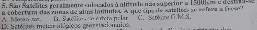 São Satélites geralmente colocados à altitude não superior a 1500Km e destia-se
a cobertura das zonas de altas latitudes. A que tipo de satélites se refere a frese?
A. Meteo-sat. B. Satélites de órbita polar C. Satélite G.M.S.
D. Satélites meteorológicos geoestacionários.