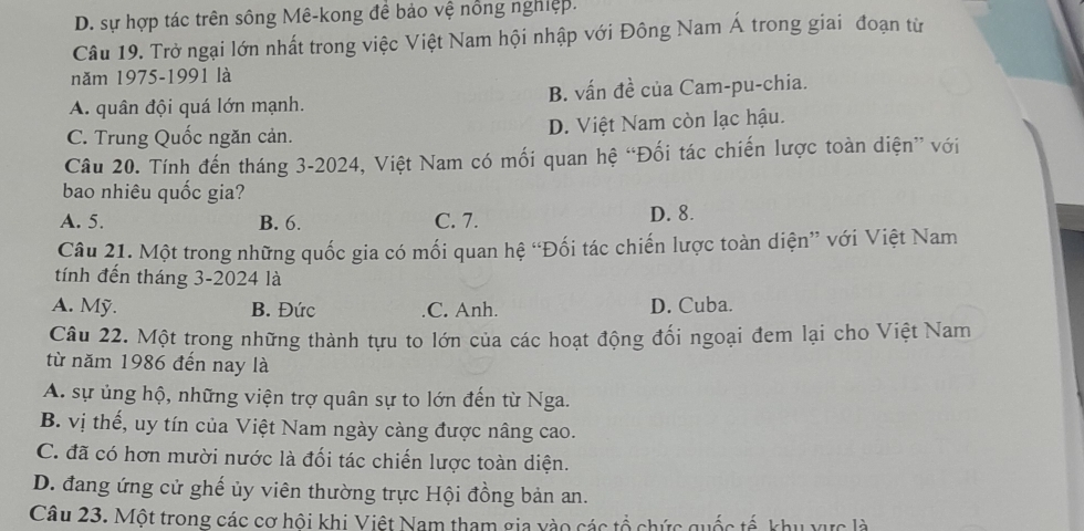 D. sự hợp tác trên sông Mê-kong đề bảo vệ nổng nghiệp.
Câu 19. Trở ngại lớn nhất trong việc Việt Nam hội nhập với Đông Nam Á trong giai đoạn từ
năm 1975-1991 là
A. quân đội quá lớn mạnh. B. vấn đề của Cam-pu-chia.
C. Trung Quốc ngăn cản. D. Việt Nam còn lạc hậu.
Câu 20. Tính đến tháng 3-2024, Việt Nam có mối quan hệ “Đối tác chiến lược toàn diện” với
bao nhiêu quốc gia?
A. 5. B. 6. C. 7. D. 8.
Câu 21. Một trong những quốc gia có mối quan hệ “Đối tác chiến lược toàn diện” với Việt Nam
tính đến tháng 3-2024 là
A. Mỹ. B. Đức C. Anh. D. Cuba.
Câu 22. Một trong những thành tựu to lớn của các hoạt động đối ngoại đem lại cho Việt Nam
từ năm 1986 đến nay là
A. sự ủng hộ, những viện trợ quân sự to lớn đến từ Nga.
B. vị thế, uy tín của Việt Nam ngày càng được nâng cao.
C. đã có hơn mười nước là đối tác chiến lược toàn diện.
D. đang ứng cử ghế ủy viên thường trực Hội đồng bản an.
Câu 23. Một trong các cơ hôi khi Việt Nam tham gia yào các tổ chức quốc tế, khu vực là