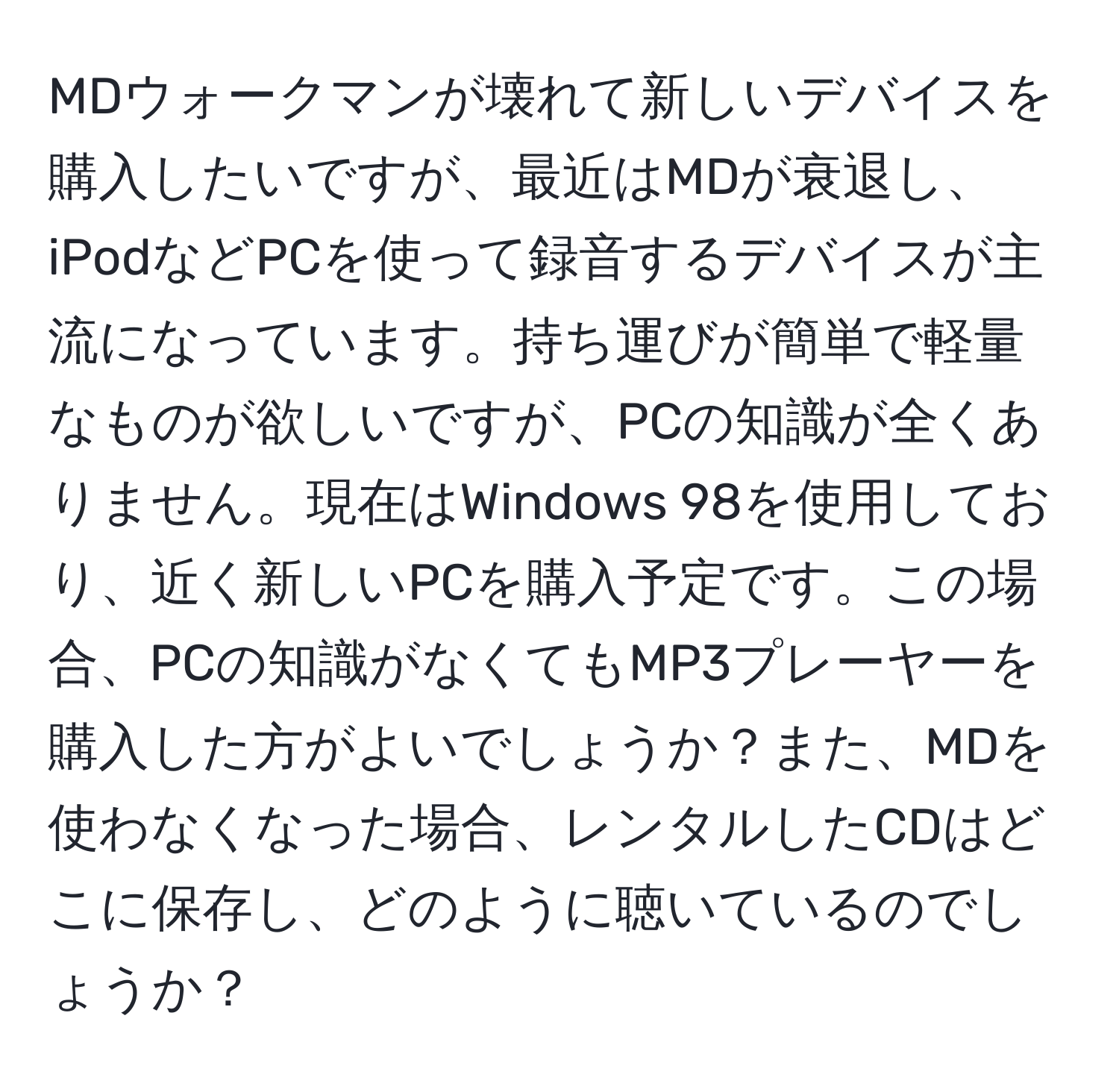 MDウォークマンが壊れて新しいデバイスを購入したいですが、最近はMDが衰退し、iPodなどPCを使って録音するデバイスが主流になっています。持ち運びが簡単で軽量なものが欲しいですが、PCの知識が全くありません。現在はWindows 98を使用しており、近く新しいPCを購入予定です。この場合、PCの知識がなくてもMP3プレーヤーを購入した方がよいでしょうか？また、MDを使わなくなった場合、レンタルしたCDはどこに保存し、どのように聴いているのでしょうか？