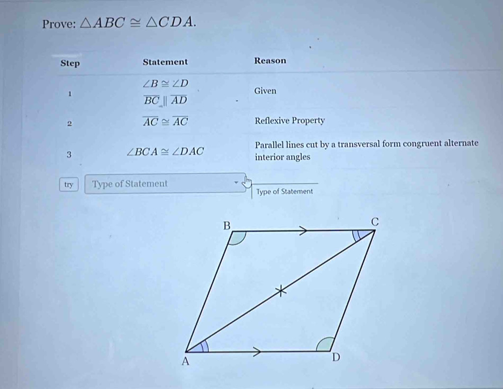 Prove: △ ABC≌ △ CDA. 
Step Statement Reason
∠ B≌ ∠ D
1 
Given
overline BCparallel overline AD
2
overline AC≌ overline AC Reflexive Property 
Parallel lines cut by a transversal form congruent alternate 
3
∠ BCA≌ ∠ DAC interior angles 
try Type of Statement 
Type of Statement