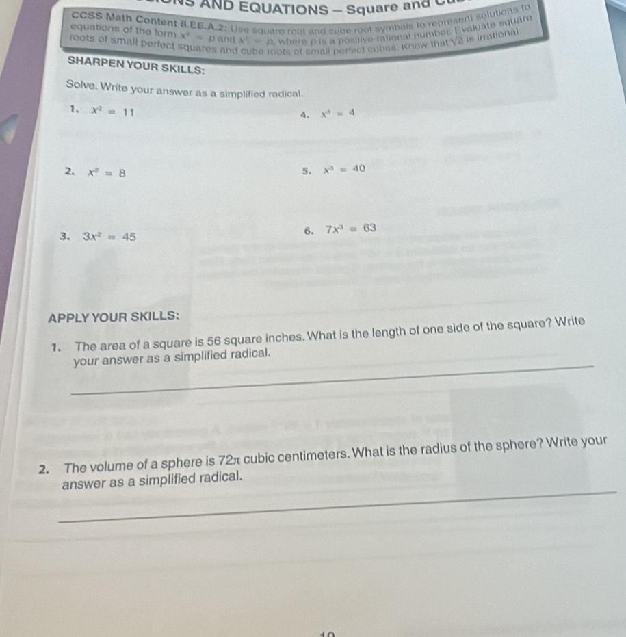 AND EQUATIONS - Square and C 
CCSS Math Content 8.EE.A.2: Use square reot and cube root symbels to represent solutions to 
roots of small perfect X^(-1)= D where p is a positive rational number. Evaluate square 
equations of the form x^2=p and 
and ots of small perfect cubes. Know that V2 is irrational 
SHARPEN YOUR SKILLS: 
Solve. Write your answer as a simplified radical. 
1. x^2=11
4. x^3=4
2. x^2=8 5、 x^3=40
3. 3x^2=45
6. 7x^3=63
APPLY YOUR SKILLS: 
1. The area of a square is 56 square inches. What is the length of one side of the square? Write 
_ 
your answer as a simplified radical. 
2. The volume of a sphere is 72π cubic centimeters. What is the radius of the sphere? Write your 
_ 
answer as a simplified radical.