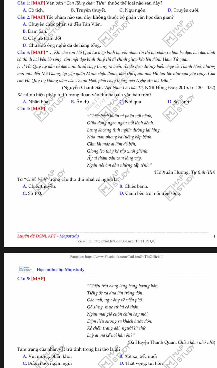 [MAP] Văn bản “Con Rồng cháu Tiên" thuộc thể loại nào sau đây?
A. Cố tích. B. Truyền thuyết. C. Ngụ ngôn. D. Truyện cười.
Câu 2: [MAP] Tác phẩm nào sau đây không thuộc bộ phận văn học dân gian?
A. Chuyện chức phán sự đền Tản Viên.
B. Đăm Săn.
C. Cây tre trăm đốt.
D. Chưa đổ ông nghè đã đe hàng tổng
Câu 3: [MAP] “ Khi cha con Hồ Quý Ly hiệp binh lại với nhau rồi thì lại phân ra làm ba đạo, hai đạo binh
bộ thì đi hai bên bờ sông, còn một đạo binh thuỷ thì đi chính giữa; kéo lên đánh Hàm Tử quan.
[..] Hồ Quý Ly dẫn cả đạo binh thuỷ chạy thắng ra biển, rồi dò theo đường biển chạy về Thanh Hoá; nhưng
mới vừa đến Mã Giang, lại gặp quân Minh chặn đánh, làm cho quân nhà Hồ tan tác như cua gãy càng. Cha
con Hồ Quý Ly không dám vào Thanh Hoá, phải chạy thắng vào Nghệ An mà trốn.''
(Nguyễn Chánh Sắt, Việt Nam Lê Thái Tổ, NXB Hồng Đức, 2015, tr. 130 - 132)
Xác định biện pháp tu từ trong đoạn văn thứ hai của văn bản trên?
A. Nhân hóa B. Ấn dụ C. Nói quá D. So sánh
Câu 4: [MAP]
'Chiếc bách buồn vì phận nổi nênh,
Giữa dòng ngao ngán nỗi lênh đênh.
Lưng khoang tình nghĩa dường lai láng,
Nửa mạn phong ba luống bập bênh.
Câm lái mặc ai lăm đỗ bến,
Giong lèo thây kẻ rắp xuôi ghềnh.
Ấy ai thăm ván cam lòng vậy,
Ngán nỗi ôm đàn những tấp tênh.''
(Hồ Xuân Hương, Tự tình (III))
Từ “Chiếc bách” trong câu thơ thứ nhất có nghĩa là
A. Chiếc thuyền. B. Chiếc bánh.
C. Số 100. D. Cánh bèo trôi nổi trên sông.
Luyện đề ĐGNL APT - Mapstudy 1
View Full: https://bit.ly/ComBoLuyenThiTHPTQG
Fanpage: https://www.Facebook.com/TaiLieuOnThiOfficial/
Học online tại Mapstudy
Câu 5: [MAP]
"Chiều trời bảng lảng bóng hoàng hôn,
Tiếng ốc xa đưa lần trống đồn.
Gác mái, ngư ông về viễn phố,
Gõ sừng, mục tử lại cô thôn.
Ngàn mai gió cuốn chim bay mỏi,
Dặm liễu sương sa khách bước đôn.
Kẻ chốn trang đài, người lữ thứ,
Lấy ai mà kể nỗi hàn ôn?"
(Bà Huyện Thanh Quan, Chiêu hôm nhớ nhà)
Tâm trạng của nhân vật trữ tình trong bài thơ là
A. Vui mùng, phẩn khởi B. Xót xa, tiếc nuối
C. Buồn nhớ, ngậm ngùi D. Thất vọng, tủi hờn