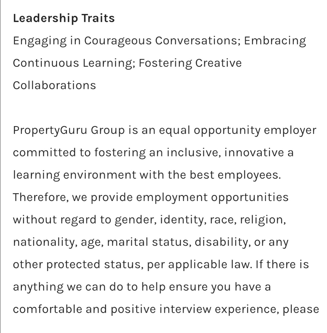 Leadership Traits 
Engaging in Courageous Conversations; Embracing 
Continuous Learning; Fostering Creative 
Collaborations 
PropertyGuru Group is an equal opportunity employer 
committed to fostering an inclusive, innovative a 
learning environment with the best employees. 
Therefore, we provide employment opportunities 
without regard to gender, identity, race, religion, 
nationality, age, marital status, disability, or any 
other protected status, per applicable law. If there is 
anything we can do to help ensure you have a 
comfortable and positive interview experience, please