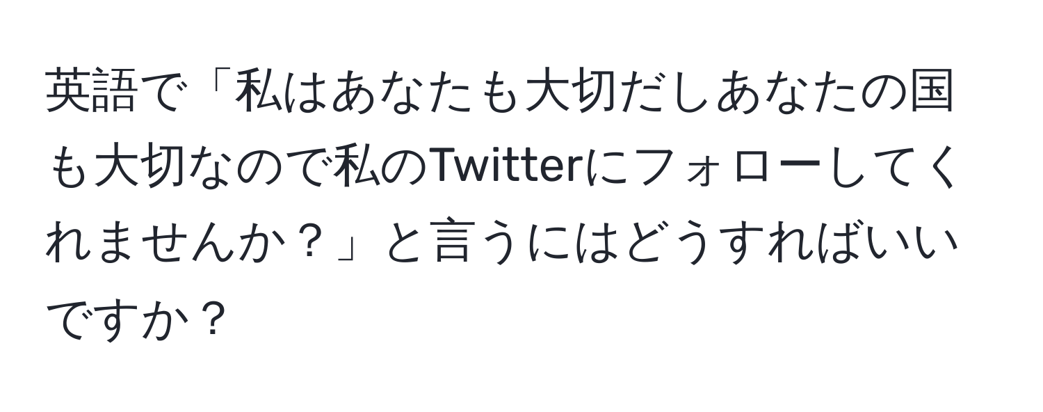 英語で「私はあなたも大切だしあなたの国も大切なので私のTwitterにフォローしてくれませんか？」と言うにはどうすればいいですか？