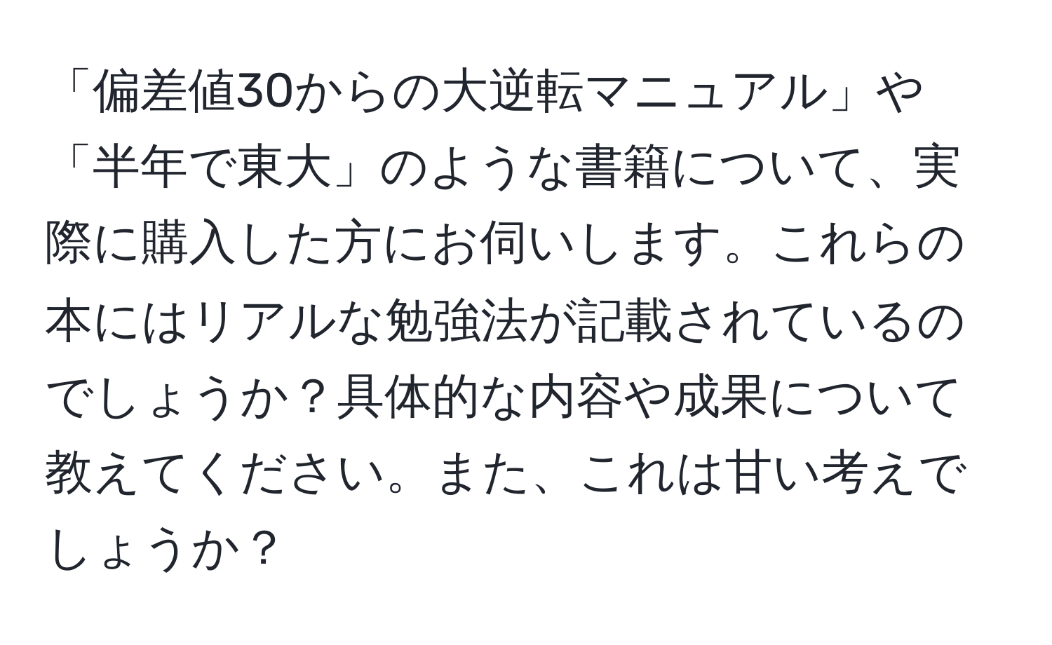 「偏差値30からの大逆転マニュアル」や「半年で東大」のような書籍について、実際に購入した方にお伺いします。これらの本にはリアルな勉強法が記載されているのでしょうか？具体的な内容や成果について教えてください。また、これは甘い考えでしょうか？