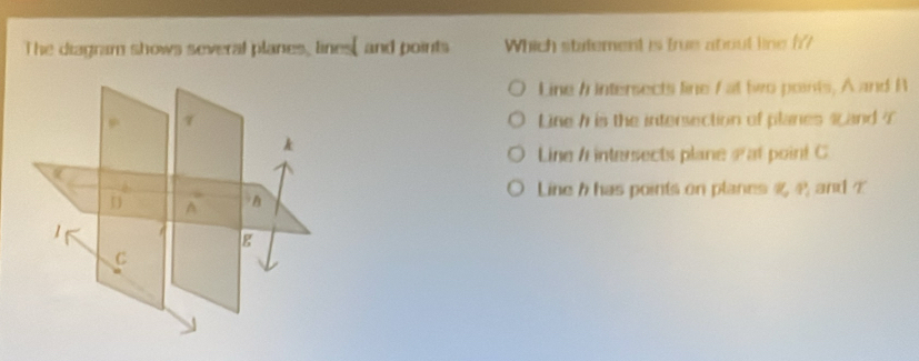 The diagram shows several planes, lines, and points Which statement is true about line h?
Line / Intersects line / at two points, A and A
Line h is the intersection of planes 4 and 7
Line / intersects plane Pat poin! C
Line h has points on planes P and Z