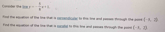 Consider the line y=- 5/8 x+1. 
Find the equation of the line that is perpendicular to this line and passes through the point (-5,2). 
Find the equation of the line that is parallel to this line and passes through the point (-5,2).