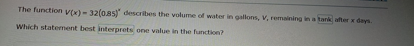 The function V(x)=32(0.85)^x describes the volume of water in gallons, V, remaining in a tank after x days. 
Which statement best interprets one value in the function?