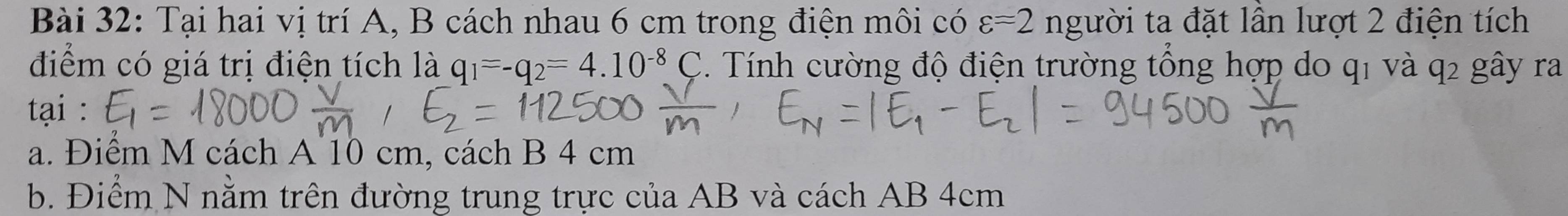 Tại hai vị trí A, B cách nhau 6 cm trong điện môi có varepsilon =2 người ta đặt lần lượt 2 điện tích
điểm có giá trị điện tích là q_1=-q_2=4.10^(-8)C Tnh cường độ điện trường tổng hợp do q1 và q2 gây ra
tại :
a. Điểm M cách A 10 cm, cách B 4 cm
b. Điểm N nằm trên đường trung trực của AB và cách AB 4cm