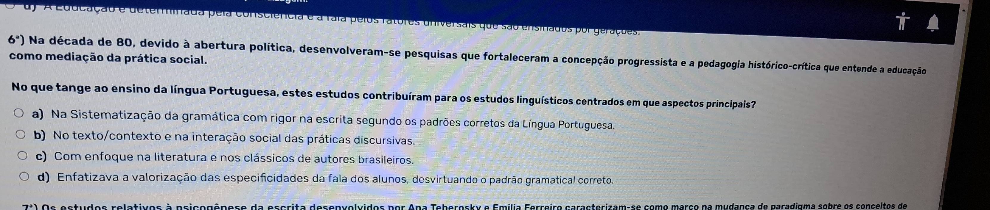 d A Educação e determinada pela consciência e a raia pelos ratores universais que são ensinados por gerações.
6^a)
como mediação da prática social. Na década de 80, devido à abertura política, desenvolveram-se pesquisas que fortaleceram a concepção progressista e a pedagogia histórico-crítica que entende a educação
No que tange ao ensino da língua Portuguesa, estes estudos contribuíram para os estudos linguísticos centrados em que aspectos principais?
a) Na Sistematização da gramática com rigor na escrita segundo os padrões corretos da Língua Portuguesa.
b) No texto/contexto e na interação social das práticas discursivas.
c) Com enfoque na literatura e nos clássicos de autores brasileiros.
d) Enfatizava a valorização das especificidades da fala dos alunos, desvirtuando o padrão gramatical correto
7^a Os estudos relativos à psicogênese da escrita desenvolvidos por Apa Teberosky e Emilia Ferreiro caracterizam-se como março na mudança de paradigma sobre os conceitos de