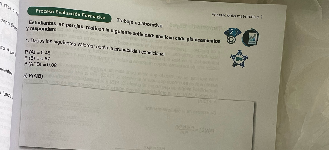 dos o m Proceso Evaluación Formativa Trabajo colaborativo 
Pensamiento matemático 1 
smotiem y respondan: 
23 
Estudiantes, en parejas, realicen la siguiente actividad: analicen cada planteamientos 
1. Dados los siguientes valores; obtén la probabilidad condicional.
P(A)=0.45
to A por P(A∩ B)=0.08
P(B)=0.67
ventos a) P(A|B)
lanza