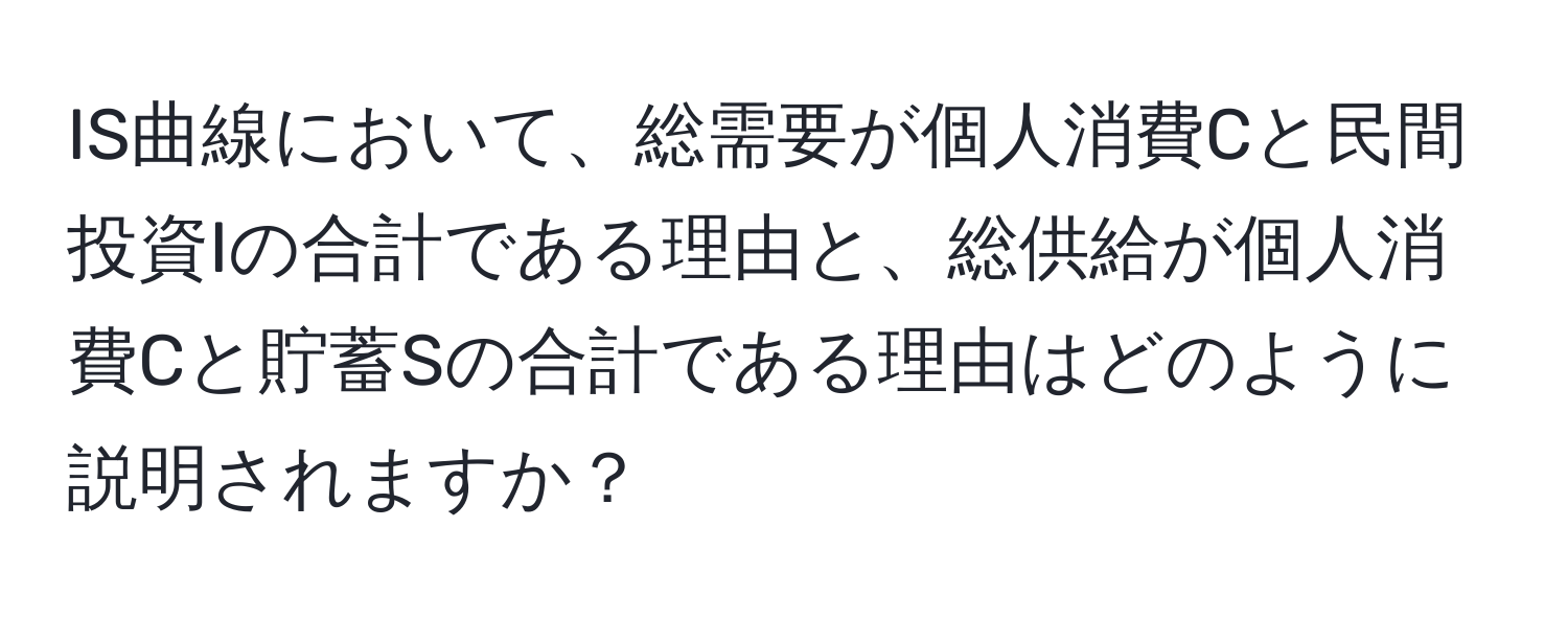 IS曲線において、総需要が個人消費Cと民間投資Iの合計である理由と、総供給が個人消費Cと貯蓄Sの合計である理由はどのように説明されますか？