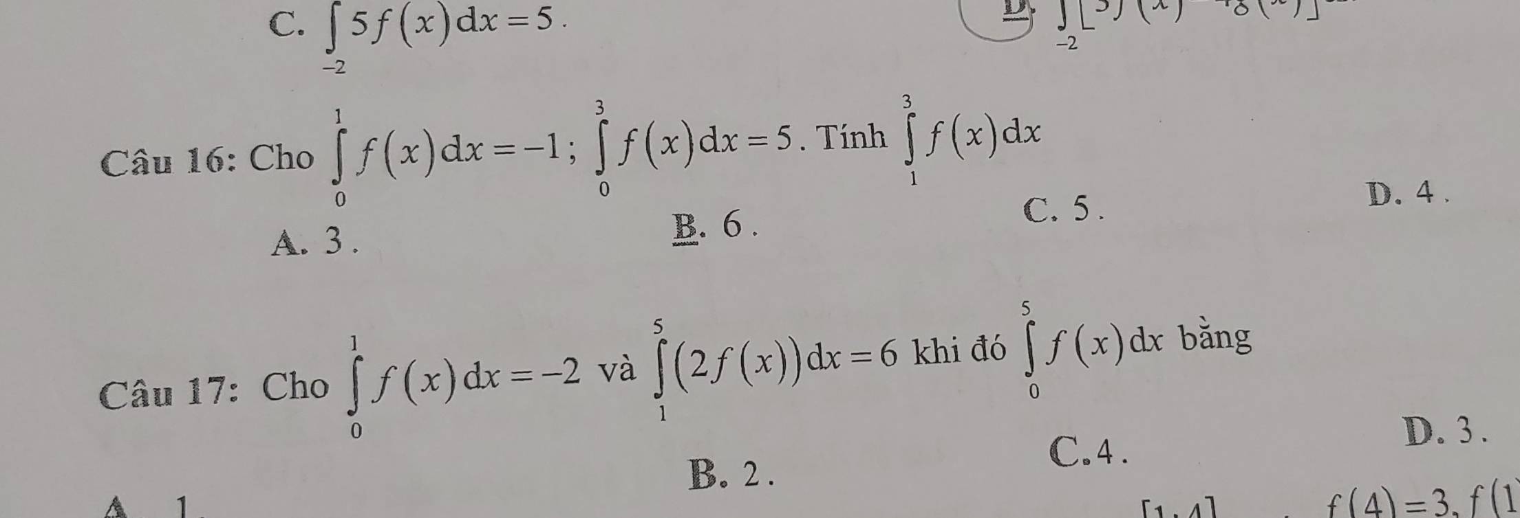 C. ∈t 5f(x)dx=5.
J(x)
-2
-2
Câu 16: Cho ∈tlimits _0^1f(x)dx=-1; ∈tlimits _0^3f(x)dx=5. Tính ∈tlimits _1^3f(x)dx
A. 3. B. 6.
C. 5.
D. 4.
Câu 17: Cho ∈tlimits _0^1f(x)dx=-2 và ∈tlimits _1^5(2f(x))dx=6 khi đó ∈tlimits _0^5f(x)dx bằng
C. 4.
D. 3.
B. 2.
A 1 [1.4]
f(4)=3.f(1