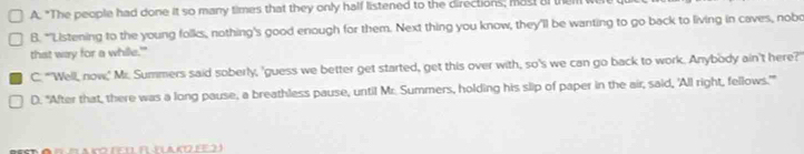 A. "The people had done it so many times that they only half listened to the directions; mast al the
B. "'Listening to the young folks, nothing's good enough for them. Next thing you know, they'll be wanting to go back to living in caves, nobo
that way for a while.'"
C. "'Well, now,' Mr. Summers said soberly, 'guess we better get started, get this over with, so's we can go back to work. Anybody ain't here?'
D. "After that, there was a long pause, a breathless pause, until Mr. Summers, holding his slip of paper in the air, said, 'All right, fellows.'