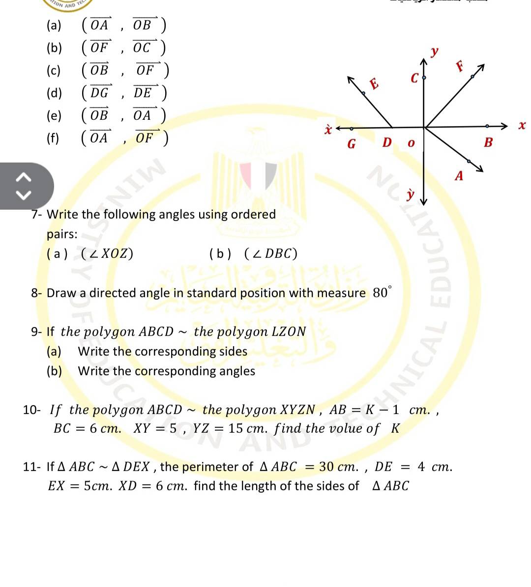 (vector OA,vector OB)
(b) (vector OF,vector OC)
(c) (vector OB,vector OF)
(d) (vector DG,vector DE)
(e) (vector OB,vector OA)
(f) (vector OA,vector OF)
x
7- Write the following angles using ordered 
pairs: 
( a ) ( ∠ XOZ) ( b ) (∠ DBC)
8- Draw a directed angle in standard position with measure 80°
9- If the polygon ABCD ~ the polygon LZON 
(a) Write the corresponding sides 
(b) Write the corresponding angles 
10- If the polygon ABCD ~ the polygon XYZN , AB=K-1cm. ^
BC=6cm. XY=5, YZ=15cm. find the volue of K
11- If △ ABCsim △ DEX , the perimeter of △ ABC=30cm., DE=4cm.
EX=5cm. XD=6cm. find the length of the sides of △ ABC