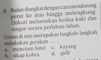 Badan diangkat dengan cara mendorong
perut ke atas hingga melengkung.
Diikuti meluruskan kedua kaki dan
tangan secara perlahan-lahan.
Uraian di atas merupakan langkah-langkah
melakukan gerakan . . . .
a. mencium lutut c. kayang
b. sikap kobra d. split