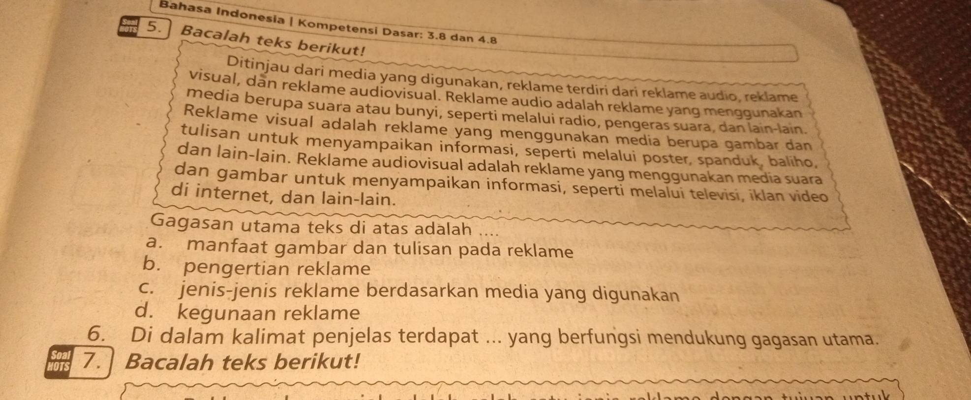 Bahasa Indonesia | Kompetensi Dasar: 3.8 dan 4.8
5. Bacalah teks berikut! 
Ditinjau dari media yang digunakan, reklame terdiri dari reklame audio, reklame 
visual, dan reklame audiovisual. Reklame audio adalah reklame yang menggunakan 
media berupa suara atau bunyi, seperti melalui radio, pengeras suara, dan lain-lain 
Reklame visual adalah reklame yang menggunakan media berupa gambar dan 
tulisan untuk menyampaikan informasi, seperti melalui poster, spanduk, baliho, 
dan lain-lain. Reklame audiovisual adalah reklame yang menggunakan media suara 
dan gambar untuk menyampaikan informasi, seperti melalui televisi, iklan video 
di internet, dan lain-lain. 
Gagasan utama teks di atas adalah 
a. manfaat gambar dan tulisan pada reklame 
b. pengertian reklame 
c. jenis-jenis reklame berdasarkan media yang digunakan 
d. kegunaan reklame 
6. Di dalam kalimat penjelas terdapat ... yang berfungsi mendukung gagasan utama. 
7. Bacalah teks berikut!