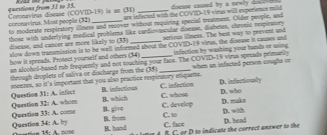 Reda me pak
questions from 31 to 35.
disease caused by a newly dist 
Coronavirus disease (COVID-19) is an (31) are infected with the COVID-19 virus will experience mild
coronavirus. Most people (32)_
to moderate respiratory illness and recover without requiring special treatment. Older people, and
those with underlying medical problems like cardiovascular disease, diabetes, chronic respiratory
disease, and cancer are more likely to (33) _serious illness. The best way to prevent and
slow down transmission is to be well informed about the COVID-19 virus, the disease it causes and
how it spreads. Protect yourself and others (34) _infection by washing your hands or using
an alcohol-based rub frequently and not touching your face. The COVID-19 virus spreads primarily
through droplets of saliva or discharge from the (35)_ when an infected person coughs or
sneezes, so it’s important that you also practice respiratory etiquette.
Question 31:A. infect B. infectious C. infection D. infectiously
Question 32:A. whom B. which C. whose D. who
Question 33:A. come B. give C. develop D. make
C. to D. with
Question 34:A. by B. from
35:A nose B. hand C. face D. head
A . B . C. or D to indicate the correct answer to the