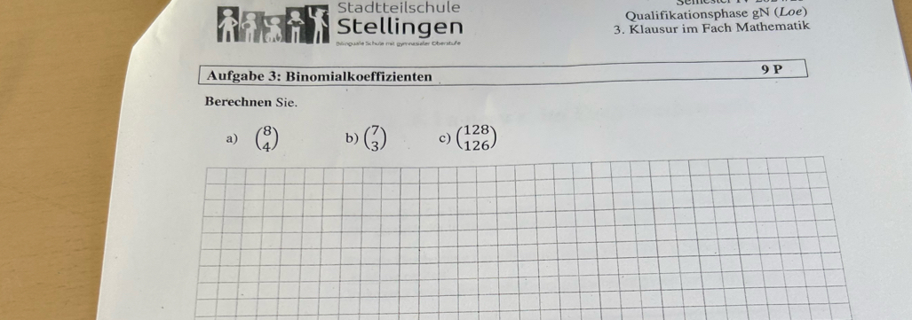 Stadtteilschule
Qualifikationsphase gN (Loe)
Stellingen 3. Klausur im Fach Mathematik
Aufgabe 3: Binomialkoeffizienten 9 P
Berechnen Sie.
a) beginpmatrix 8 4endpmatrix b) beginpmatrix 7 3endpmatrix c) beginpmatrix 128 126endpmatrix