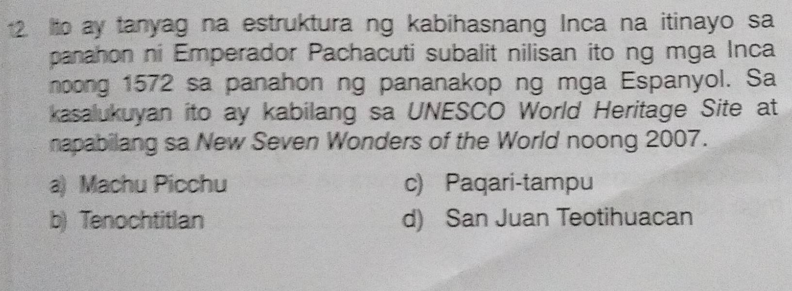 Ito ay tanyag na estruktura ng kabihasnang Inca na itinayo sa
panahon ni Emperador Pachacuti subalit nilisan ito ng mga Inca
noong 1572 sa panahon ng pananakop ng mga Espanyol. Sa
kasalukuyan ito ay kabilang sa UNESCO World Heritage Site at
napabilang sa New Seven Wonders of the World noong 2007.
a) Machu Picchu c) Paqari-tampu
b) Tenochtitlan d) San Juan Teotihuacan