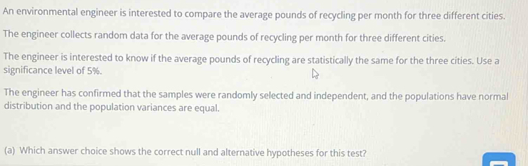 An environmental engineer is interested to compare the average pounds of recycling per month for three different cities. 
The engineer collects random data for the average pounds of recycling per month for three different cities. 
The engineer is interested to know if the average pounds of recycling are statistically the same for the three cíties. Use a 
significance level of 5%. 
The engineer has confirmed that the samples were randomly selected and independent, and the populations have normal 
distribution and the population variances are equal. 
(a) Which answer choice shows the correct null and alternative hypotheses for this test?