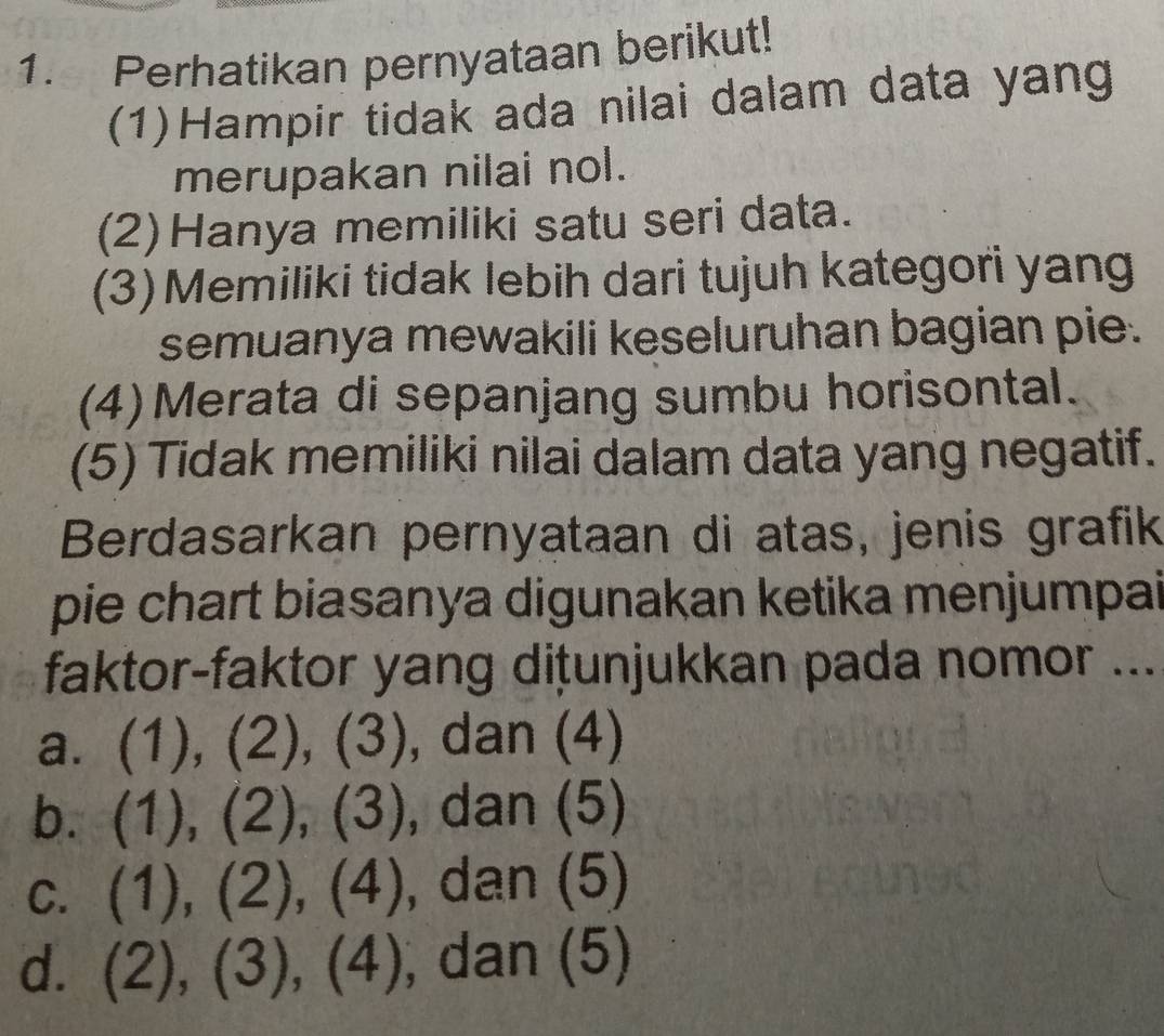 Perhatikan pernyataan berikut!
(1)Hampir tidak ada nilai dalam data yang
merupakan nilai nol.
(2)Hanya memiliki satu seri data.
(3) Memiliki tidak lebih dari tujuh kategori yang
semuanya mewakili keseluruhan bagian pie.
(4)Merata di sepanjang sumbu horisontal.
(5) Tidak memiliki nilai dalam data yang negatif.
Berdasarkan pernyataan di atas, jenis grafik
pie chart biasanya digunakan ketika menjumpai
faktor-faktor yang diṭunjukkan pada nomor ...
a. (1),(2), (3) , dan (4)
b. (1),(2),(3) , dan (5)
C. (1),(2), (4) , dar (5)
d. (2), (3), (4) , dan (5)