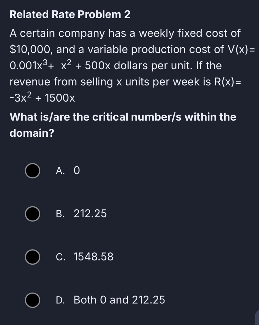 Related Rate Problem 2
A certain company has a weekly fixed cost of
$10,000, and a variable production cost of V(x)=
0.001x^3+x^2+500x dollars per unit. If the
revenue from selling x units per week is R(x)=
-3x^2+1500x
What is/are the critical number/s within the
domain?
A. 0
B. 212.25
C. 1548.58
D. Both 0 and 212.25