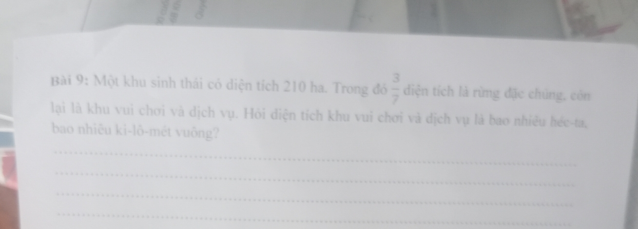 Một khu sinh thái có diện tích 210 ha. Trong đó  3/7  diện tích là rừng đặc chúng, còn 
lại là khu vui chơi và dịch vụ. Hỏi diện tích khu vui chơi và dịch vụ là bao nhiêu héc-ta, 
bao nhiêu ki-lô-mét vuông? 
_ 
_ 
_ 
_