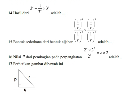 Hasil dari 3^3- 1/3^4 * 3^7 adalah....
frac ( 1/r )^6( 1/r )^4* frac ( 1/r )^3( 1/r )^4
15.Bentuk sederhana dari bentuk aljabar adalah... 
16.Nilai ' dari pembagian pada perpangkatan  (2^4* 2^2)/2^3 =n* 2 adalah.. 
17.Perhatikan gambar dibawah ini