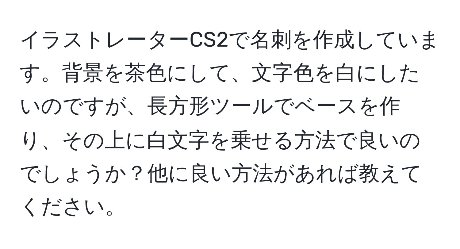 イラストレーターCS2で名刺を作成しています。背景を茶色にして、文字色を白にしたいのですが、長方形ツールでベースを作り、その上に白文字を乗せる方法で良いのでしょうか？他に良い方法があれば教えてください。