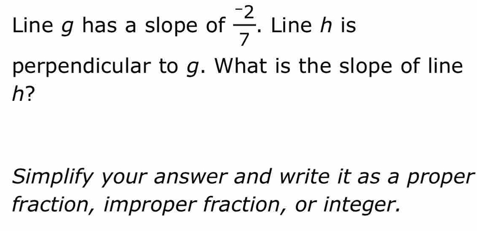 Line g has a slope of frac ^-27. Line h is 
perpendicular to g. What is the slope of line
h? 
Simplify your answer and write it as a proper 
fraction, improper fraction, or integer.