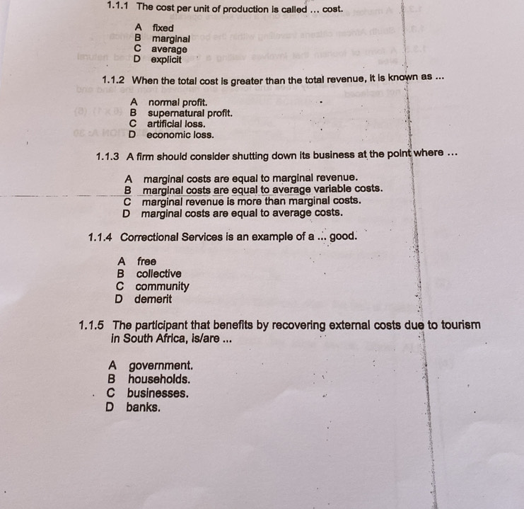 The cost per unit of production is called ... cost.
A fixed
B marginal
C average
D explicit
1.1.2 When the total cost is greater than the total revenue, it is known as ...
A normal profit.
B supernatural profit.
C artificial loss.
D economic loss.
1.1.3 A firm should consider shutting down its business at the point where ...
A marginal costs are equal to marginal revenue.
B marginal costs are equal to average variable costs.
C marginal revenue is more than marginal costs.
D marginal costs are equal to average costs.
1.1.4 Correctional Services is an example of a .. good.
A free
B collective
C community
D demerit
1.1.5 The participant that benefits by recovering external costs due to tourism
in South Africa, is/are ...
A government.
B households.
C businesses.
D banks.