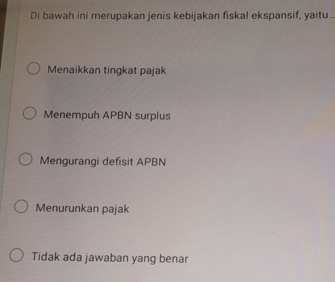 Di bawah ini merupakan jenis kebijakan fiskal ekspansif, yaitu..
Menaikkan tingkat pajak
Menempuh APBN surplus
Mengurangi defisit APBN
Menurunkan pajak
Tidak ada jawaban yang benar