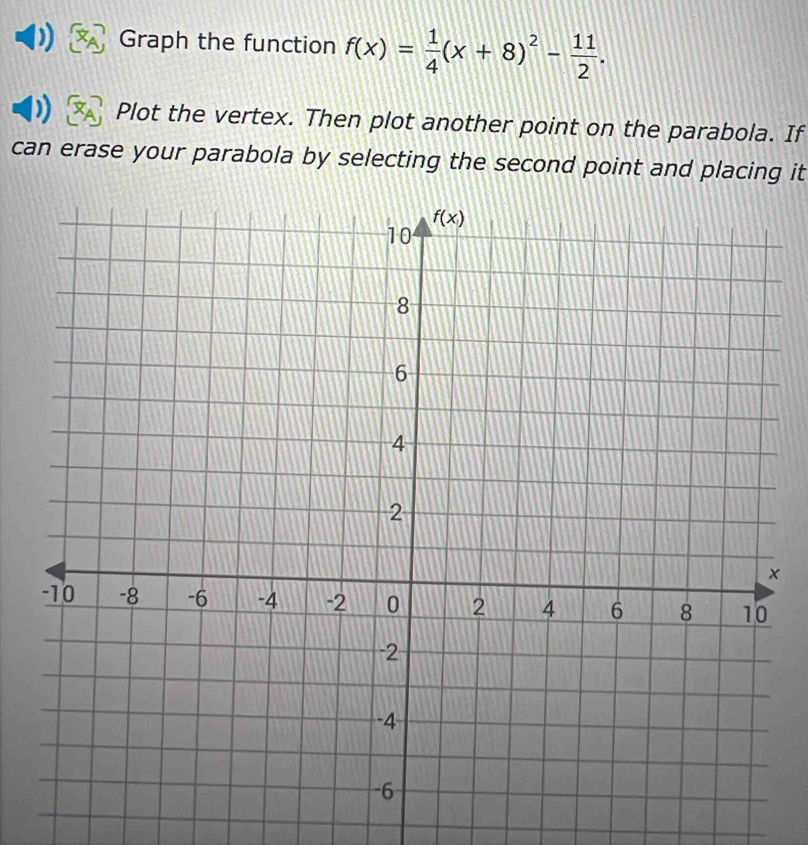 Graph the function f(x)= 1/4 (x+8)^2- 11/2 .
Plot the vertex. Then plot another point on the parabola. If
can erase your parabola by selecting the second point and placing it
×