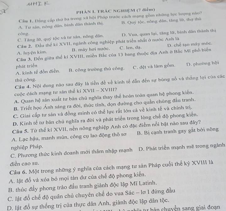 PHẢN I. TRÁC NGHIỆM (7 điểm)
Câu 1. Đằng cấp thứ ba trong xã hội Pháp trước cách mạng gồm những lực lượng nào?
A. Tư sản, nông dân, bình dân thành thị. B. Quý tộc, nông dân, tăng lữ, thợ thủ
công.
C. Tăng lữ, quý tộc và tư sản, nông dân. D. Vua, quan lại, tăng lữ, bình dân thành thị
Câu 2. Đầu thế kỉ XVII. ngành công nghiệp phát triển nhất ở nước Anh là
A. luyện kim. B. máy hơi nước. C. len, dạ. D. chế tạo máy móc.
Câu 3. Đến giữa thế kỉ XVIII, miền Bắc của 13 bang thuộc địa Anh ở Bắc Mĩ phổ biến
phát triển
A. kinh tế đồn điền. B. công trường thủ công. C. dệt và làm gốm. D. phường hội
thủ công.
Câu 4. Nội dung nào sau đây là tiền đề về kinh tế dẫn đến sự bùng nổ và thắng lợi của các
cuộc cách mạng tư sản thế kỉ XVII - XVIII?
A. Quan hệ sản xuất tư bản chủ nghĩa thay thế hoàn toàn quan hệ phong kiến.
B. Triết học Ánh sáng ra đời, thức tỉnh, dọn đường cho quần chúng đấu tranh.
C. Giai cấp tư sản và đồng minh có thế lực rất lớn cả về kinh tế và chính trị.
D. Kinh tế tư bản chủ nghĩa ra đời và phát triển trong lòng chế độ phong kiến.
Câu 5. Từ thế kỉ XVII. nền nông nghiệp Anh có đặc điểm nổi bật nào sau đây?
A. Lạc hậu, manh mún, công cụ lao động thô sơ B. Bị cạnh tranh gay gắt bởi nông
nghiệp Pháp.
C. Phương thức kinh doanh mới thâm nhập mạnh D. Phát triển mạnh mẽ trong ngành
diền cao su.
Câu 6. Một trong những ý nghĩa của cách mạng tư sản Pháp cuối thế kỷ XVIII là
A. lật đỗ và xóa bỏ mọi tàn dư của chế độ phong kiến.
B. thúc đầy phong trào đấu tranh giành độc lập Mĩ Latinh.
C. lật đổ chế độ quân chủ chuyên chế do vua Sác - lơ I đứng đầu
D. lật đổ sự thống trị của thực dân Anh, giành độc lập dân tộc.
T  tự  b ả n  chuyền sang giai đoạn