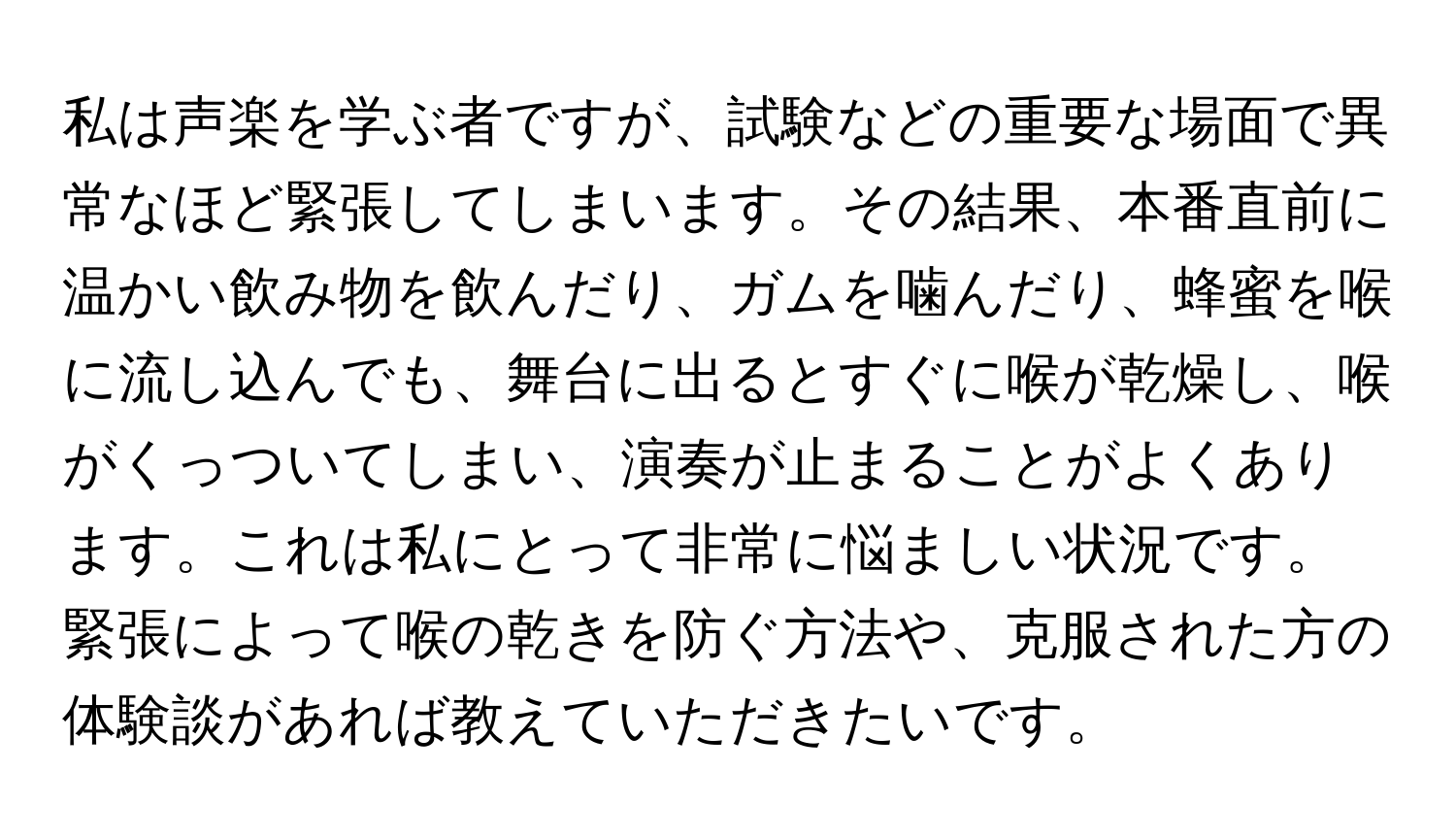 私は声楽を学ぶ者ですが、試験などの重要な場面で異常なほど緊張してしまいます。その結果、本番直前に温かい飲み物を飲んだり、ガムを噛んだり、蜂蜜を喉に流し込んでも、舞台に出るとすぐに喉が乾燥し、喉がくっついてしまい、演奏が止まることがよくあります。これは私にとって非常に悩ましい状況です。緊張によって喉の乾きを防ぐ方法や、克服された方の体験談があれば教えていただきたいです。