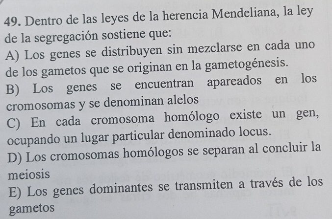 Dentro de las leyes de la herencia Mendeliana, la ley
de la segregación sostiene que:
A) Los genes se distribuyen sin mezclarse en cada uno
de los gametos que se originan en la gametogénesis.
B) Los genes se encuentran apareados en los
cromosomas y se denominan alelos
C) En cada cromosoma homólogo existe un gen,
ocupando un lugar particular denominado locus.
D) Los cromosomas homólogos se separan al concluir la
meiosis
E) Los genes dominantes se transmiten a través de los
gametos