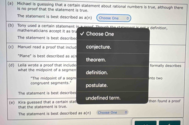 Michael is guessing that a certain statement about rational numbers is true, although there
is no proof that the statement is true.
The statement is best described as a(n) Choose One 。
(b) Tony used a certain statement in Th h me t is ot definition .
mathematicians accept it as tru Choose One
The statement is best described
(c) Manuel read a proof that includ conjecture.
"Plane" is best described as a(n theorem.
(d) Leila wrote a proof that include formally describes
what the midpoint of a segmen definition.
"The midpoint of a segm into two
congruent segments." postulate.
The statement is best described
undefined term.
(e) Kira guessed that a certain stat then found a proof
that the statement is true.
The statement is best described as a(n) Choose One