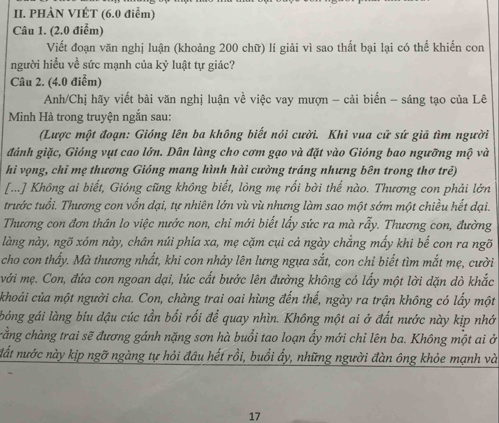 PHÀN VIÉT (6.0 điểm)
Câu 1. (2.0 điểm)
Viết đoạn văn nghị luận (khoảng 200 chữ) lí giải vì sao thất bại lại có thể khiến con
người hiểu về sức mạnh của kỷ luật tự giác?
Câu 2. (4.0 điểm)
Anh/Chị hãy viết bài văn nghị luận về việc vay mượn - cải biến - sáng tạo của Lê
Minh Hà trong truyện ngắn sau:
(Lược một đoạn: Gióng lên ba không biết nói cười. Khi vua cử sứ giả tìm người
đánh giặc, Gióng vụt cao lớn. Dân làng cho cơm gạo và đặt vào Gióng bao ngưỡng mộ và
hi vọng, chỉ mẹ thương Gióng mang hình hài cường tráng nhưng bên trong thơ trẻ)
[...] Không ai biết, Gióng cũng không biết, lòng mẹ rối bời thế nào. Thương con phải lớn
trước tuổi. Thương con vốn dại, tự nhiên lớn vù vù nhưng làm sao một sớm một chiều hết dại.
Thương con đơn thân lo việc nước non, chỉ mới biết lấy sức ra mà rẫy. Thương con, đường
làng này, ngõ xóm này, chân núi phía xa, mẹ cặm cụi cả ngày chẳng mấy khi bế con ra ngõ
cho con thấy. Mà thương nhất, khi con nhảy lên lưng ngựa sắt, con chỉ biết tìm mắt mẹ, cười
với mẹ. Con, đứa con ngoan dại, lúc cất bước lên đường không có lấy một lời dặn dò khắc
khoải của một người cha. Con, chàng trai oai hùng đến thế, ngày ra trận không có lấy một
bóng gái làng bíu dậu cúc tần bối rối để quay nhìn. Không một ai ở đất nước này kịp nhớ
crằng chàng trai sẽ đương gánh nặng sơn hà buổi tao loạn ấy mới chỉ lên ba. Không một ai ở
đất nước này kịp ngỡ ngàng tự hỏi đâu hết rồi, buổi ấy, những người đàn ông khỏe mạnh và
17