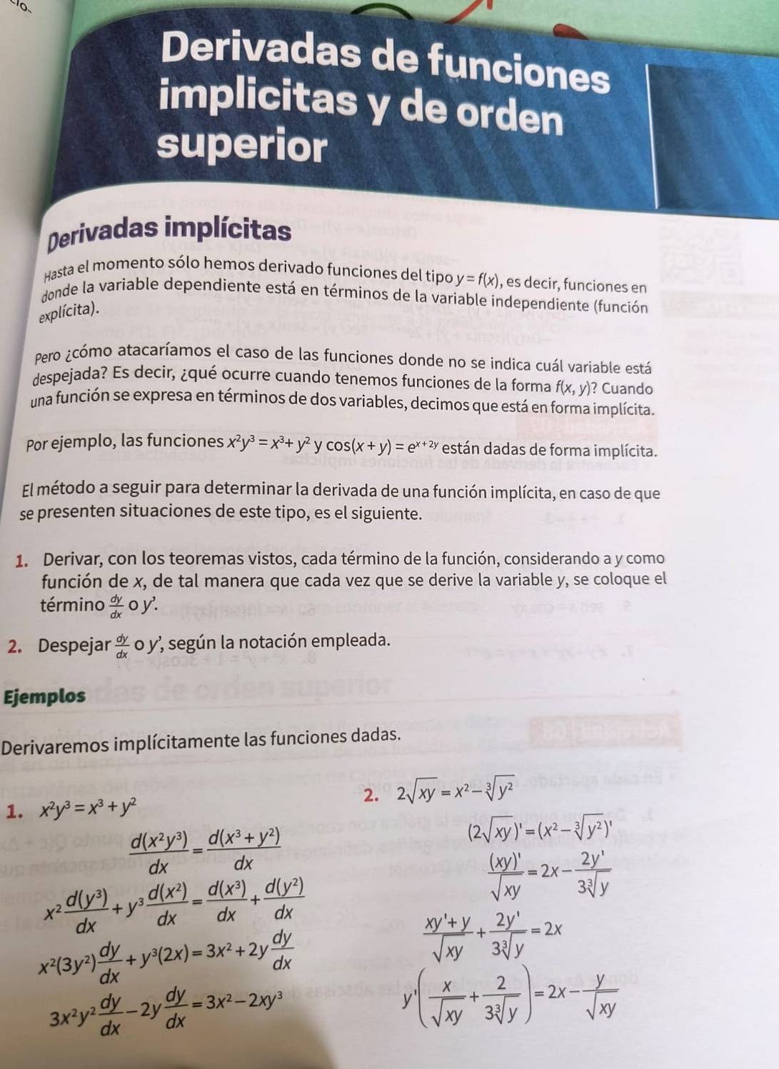 Derivadas de funciones
implicitas y de orden
superior
Derivadas implícitas
Hasta el momento sólo hemos derivado funciones del tipo y=f(x) , es decir, funciones en
donde la variable dependiente está en términos de la variable independiente (función
explícita).
Pero ¿cómo atacaríamos el caso de las funciones donde no se indica cuál variable está
despejada? Es decir, ¿qué ocurre cuando tenemos funciones de la forma f(x,y) ? Cuando
una función se expresa en términos de dos variables, decimos que está en forma implícita.
Por ejemplo, las funciones x^2y^3=x^3+y^2 y cos (x+y)=e^(x+2y) están dadas de forma implícita.
El método a seguir para determinar la derivada de una función implícita, en caso de que
se presenten situaciones de este tipo, es el siguiente.
1. Derivar, con los teoremas vistos, cada término de la función, considerando a y como
función de x, de tal manera que cada vez que se derive la variable y, se coloque el
término  dy/dx oy'.
2. Despejar  dy/dx  o y’ según la notación empleada.
Ejemplos
Derivaremos implícitamente las funciones dadas.
2. 2sqrt(xy)=x^2-sqrt[3](y^2)
1. x^2y^3=x^3+y^2
 d(x^2y^3)/dx = (d(x^3+y^2))/dx 
(2sqrt(xy))'=(x^2-sqrt[3](y^2))'
x^2 d(y^3)/dx +y^3 d(x^2)/dx = d(x^3)/dx + d(y^2)/dx 
 (xy)'/sqrt(xy) =2x- 2y'/3sqrt[3](y) 
x^2(3y^2) dy/dx +y^3(2x)=3x^2+2y dy/dx 
 (xy'+y)/sqrt(xy) + 2y'/3sqrt[3](y) =2x
3x^2y^2 dy/dx -2y dy/dx =3x^2-2xy^3
y^.( x/sqrt(xy) + 2/3sqrt[3](y) )=2x- y/sqrt(xy) 