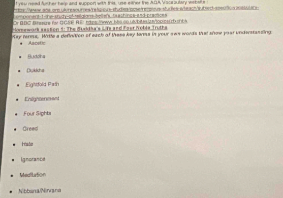 you need further help and support with this, use either the AQA Vocabulary website 
https://www.ada.org.uk/resources/religious-studies/qcse/religious-studies-a/leach/sublect-specific-vocabulary- 
compon ent-1-the-study-of-religions-bellefs,-te achings-and-practices 
Or BBC Bitesize for GCSE RE: https://www.bbc.co.uk/bitesize/topics/zfxchbk 
Homework section 1: The Buddha's Life and Four Noble Truths 
Key terms, Write a definition of each of these key terms in your own words that show your understanding: 
Ascetic 
Buddha 
Dukkha 
Eightfold Path 
Enlightenment 
Four Sights 
Gread 
Hate 
ignorance 
Meditation 
Nibbana/Nirvana
