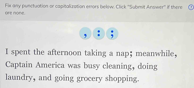 Fix any punctuation or capitalization errors below. Click ''Submit Answer'' if there 
are none. 
I spent the afternoon taking a nap;meanwhile, 
Captain America was busy cleaning, doing 
laundry, and going grocery shopping.