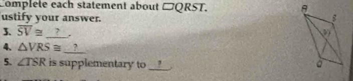 Complete each statement about □ QRST. 
ustify your answer. 
3. overline SV≌ _?_. 
_ 
4. △ VRS≌° ? 
5. ∠ TSR is supplementary to _