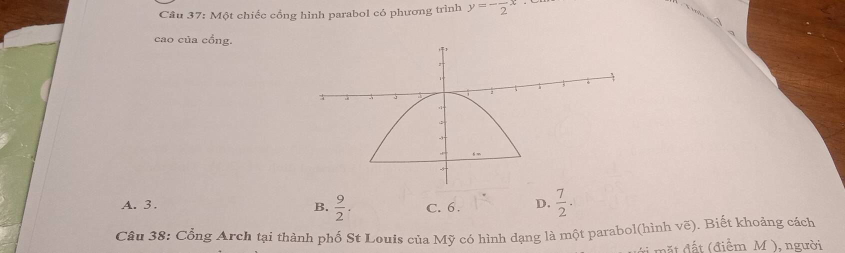 Một chiếc cổng hình parabol có phương trình y=-frac 2x
_
cao của cổng.
A. 3. B.  9/2 . C. 6.
D.  7/2 . 
Câu 38: Cổng Arch tại thành phố St Louis của Mỹ có hình dạng là một parabol(hình vẽ). Biết khoảng cách
đ t ( điểm M ), người