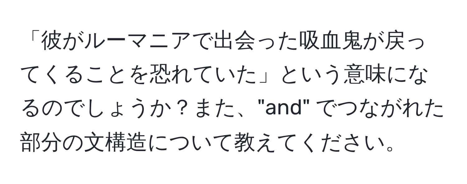 「彼がルーマニアで出会った吸血鬼が戻ってくることを恐れていた」という意味になるのでしょうか？また、"and" でつながれた部分の文構造について教えてください。