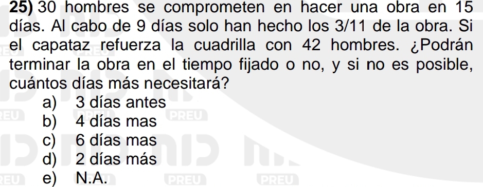 30 hombres se comprometen en hacer una obra en 15
días. Al cabo de 9 días solo han hecho los 3/11 de la obra. Si
el capataz refuerza la cuadrilla con 42 hombres. ¿Podrán
terminar la obra en el tiempo fijado o no, y si no es posible,
cuántos días más necesitará?
a) 3 días antes
EU b) 4 días mas PREU
c) 6 días mas
d) 2 días más ID
EU e) N.A. PREU PREU