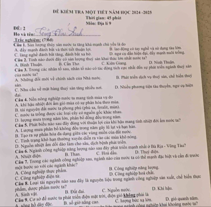 Đê KIêM TRA MộT tiết năm học 2024 -2025
Thời gian: 45 phút
DÉ: 2 Môn: Đja li 9
Họ và tên_
Trắc nghiệm; (7:0đ)
Câu 1, Sân lượng thủy sản nước ta tăng khả mạnh chủ yểu là đo
A. đây mạnh đánh bắt và thời tiết thuận lợi B. lao động có tay nghề và sử dụng tàu lớn.
C. làng nghề đánh bắt tăng, đánh bắt xa bờ. D. ngư cụ dân hiện đại, đây mạnh nuôi trồng.
A. Bình Thuận. Câu 2. Tính nào dưới đây có sản lượng thuỷ sản khai thác lớn nhất nước ta? C. Kiên Giang
B, Cần Thơ.
Câu 3. Trong các nhân tổ sau, nhân tổ nào có tác động tích cực nhất đến sự phát triển ngành thuỷ săn D. Ninh Thuận.
của nước ta?
A. Những đổi mới về chính sách của Nhà nước. B. Phát triển địch vụ thuỷ sản, chế biển thuỷ
sàn.
C. Nhu cầu về mặt hàng thuỷ săn tăng nhiều nơi.
đại . D. Nhiều phương tiện tàu thuyền, ngư cụ hiện
Câu 4. Nền nông nghiệp nước ta mang tính mùa vụ đo
A. khí hậu nhiệt đới âm gió mùa có sự phần hóa theo mùa.
B. tài nguyên đất nước ta phong phủ (phù sa, feralit, mùn).
C. nước ta trồng được các loại cây có nguồn gốc khác nhau.
D. lượng mara trong năm lớn, phần bố đồng đều trong năm.
Câu 5. Phát biểu nào sau đây đùng với thuận lợi của khi hậu mang tinh nhiệt đới âm nước ta?
A. Lượng mưa phần bố không đều trong năm gây lũ lụt và bạn hán
B. Tạo ra sự phân hóa đa dạng giữa các vùng miên của đất nước.
C. Tinh trạng khô hạn thường xuyên diễn ra vào các mùa khô nóng.
D. Nguồn nhiệt ẩm đổi dào làm cho sâu, dịch bệnh phát triên
Câu 6. Ngành công nghiệp năng lượng nào sau đây phát triển mạnh nhất ở Bà Rịa - Vũng Tàu? D. Thuỷ điện.
A. Nhiệt điện. B. Than. C. Hoá đầu
Câu 7. Trong các ngành công nghiệp sau, ngành nào của nước ta có thể mạnh đặc biệt và cản đi trước
B. Công nghiệp năng lượng.
C. Công nghiệp điện tử. A. Công nghiệp thực phẩm một bước so với các ngành khác?
D. Công nghiệp hoá chất.
phẩm, được phẩm nước ta? Câu 8, Loại tài nguyên nào sau đây là nguyên liệu trong ngành công nghiệp sản xuất, chế biển thực
A. Sinh vật B. Đất đai. C. Nguồn nước. D. Khí hậu.
Câu 9, Cơ sở để nước ta phát triển điện mặt trời, điện gió không phải là
C. lượng bức xạ lớn.
A sông hồ dày đặc. B. số giờ nắng cao.    n ngành cộng nghiệp khai khoảng nước ta? D. gió quanh năm.