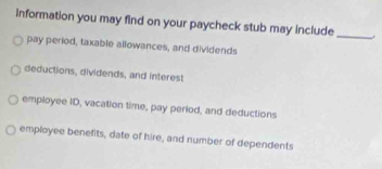 information you may find on your paycheck stub may include
_
pay period, taxable allowances, and dividends
deductions, dividends, and interest
employee ID, vacation time, pay period, and deductions
employee benefits, date of hire, and number of dependents