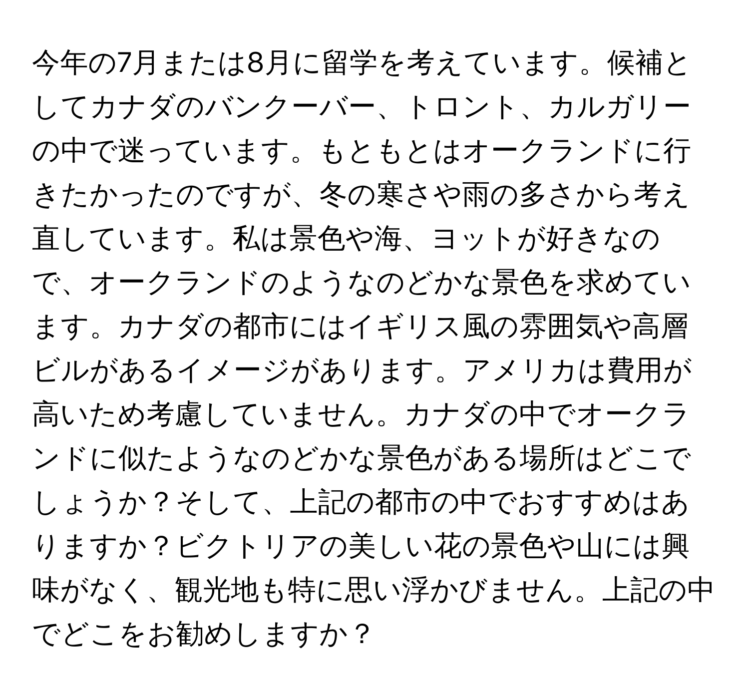 今年の7月または8月に留学を考えています。候補としてカナダのバンクーバー、トロント、カルガリーの中で迷っています。もともとはオークランドに行きたかったのですが、冬の寒さや雨の多さから考え直しています。私は景色や海、ヨットが好きなので、オークランドのようなのどかな景色を求めています。カナダの都市にはイギリス風の雰囲気や高層ビルがあるイメージがあります。アメリカは費用が高いため考慮していません。カナダの中でオークランドに似たようなのどかな景色がある場所はどこでしょうか？そして、上記の都市の中でおすすめはありますか？ビクトリアの美しい花の景色や山には興味がなく、観光地も特に思い浮かびません。上記の中でどこをお勧めしますか？